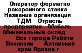 Оператор форматно-раксройного станка › Название организации ­ ТДМ › Отрасль предприятия ­ Мебель › Минимальный оклад ­ 40 000 - Все города Работа » Вакансии   . Алтайский край,Яровое г.